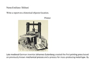 Name:Emiliano Xhihani
Write a report on a historical objectorlocation.
Printer
Late medieval German inventor Johannes Gutenberg created the first printing press based
on previously known mechanical presses and a process for mass-producing metal type. By
 
