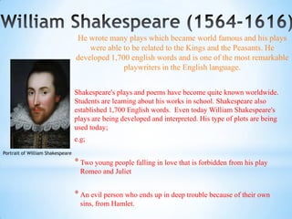 He wrote many plays which became world famous and his plays
                                      were able to be related to the Kings and the Peasants. He
                                  developed 1,700 english words and is one of the most remarkable
                                                playwriters in the English language.


                                  Shakespeare's plays and poems have become quite known worldwide.
                                  Students are learning about his works in school. Shakespeare also
                                  established 1,700 English words. Even today William Shakespeare's
                                  plays are being developed and interpreted. His type of plots are being
                                  used today;
                                  e.g;
Portrait of William Shakespeare

                                  * Two young people falling in love that is forbidden from his play
                                    Romeo and Juliet


                                  * An evil person who ends up in deep trouble because of their own
                                    sins, from Hamlet.
 