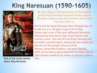 He was a king of Thailand during the Renaissance
                           period. King Naresuan lead many battles against
                          Myanmar, trying to gain more territory, from which
                                         was taken from us.
                         If if wasn't for King Naresuan, then Thailand may not
                         be the way it is. He plays a great role in Thai
                         history, and is one of the most influential Monarchs.
                         During King Naresuan's reign, Siam had the most
                         territory extent. Not only this but King Naresuan still
                         has made a lasting impact, playing the role model and
                         hero for all Thai people. Because of his
                         bravery, leadership, kindness, and great fighting
                         skills, he has been a great inspiration for many, and us
                         Thai citizens would not be where we are now without
One of the many movies   him.
about King Naresuan
 