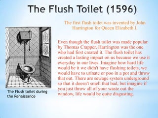 The first flush toilet was invented by John
                                Harrington for Queen Elizabeth I.

                          Even though the flush toilet was made popular
                          by Thomas Crapper, Harrington was the one
                          who had first created it. The flush toilet has
                          created a lasting impact on us because we use it
                          everyday in our lives. Imagine how hard life
                          would be it we didn't have flushing toilets, we
                          would have to urinate or poo in a pot and throw
                          that out. There are sewage system underground
                          so that it doesn't smell that bad, but imagine if
                          you just throw all of your waste out the
The Flush toilet during
the Renaissance
                          window, life would be quite disgusting.
 
