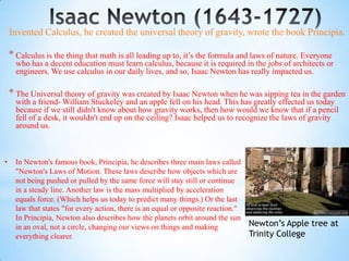 Invented Calculus, he created the universal theory of gravity, wrote the book Principia.

    * Calculus is the thing that math is all leading up to, it’s the formula and laws of nature. Everyone
      who has a decent education must learn calculus, because it is required in the jobs of architects or
      engineers. We use calculus in our daily lives, and so, Isaac Newton has really impacted us.

    * The Universal theory of gravity was created by Isaac Newton when he was sipping tea in the garden
      with a friend- William Stuckeley and an apple fell on his head. This has greatly effected us today
      because if we still didn't know about how gravity works, then how would we know that if a pencil
      fell of a desk, it wouldn't end up on the ceiling? Isaac helped us to recognize the laws of gravity
      around us.



•     In Newton's famous book, Principia, he describes three main laws called
      "Newton's Laws of Motion. These laws describe how objects which are
      not being pushed or pulled by the same force will stay still or continue
      in a steady line. Another law is the mass multiplied by acceleration
      equals force. (Which helps us today to predict many things.) Or the last
      law that states "for every action, there is an equal or opposite reaction."
      In Principia, Newton also describes how the planets orbit around the sun
      in an oval, not a circle, changing our views on things and making             Newton’s Apple tree at
      everything clearer.                                                           Trinity College
 