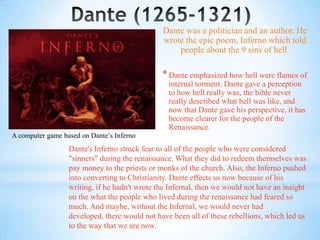 Dante was a politician and an author. He
                                               wrote the epic poem, Inferno which told
                                                   people about the 9 sins of hell.

                                               * Dante emphasized how hell were flames of
                                                 internal torment. Dante gave a perception
                                                 to how hell really was, the bible never
                                                 really described what hell was like, and
                                                 now that Dante gave his perspective, it has
                                                 become clearer for the people of the
                                                 Renaissance.
A computer game based on Dante’s Inferno
                  Dante's Inferno struck fear to all of the people who were considered
                  "sinners" during the renaissance. What they did to redeem themselves was
                  pay money to the priests or monks of the church. Also, the Inferno pushed
                  into converting to Christianity. Dante effects us now because of his
                  writing, if he hadn't wrote the Infernal, then we would not have an insight
                  on the what the people who lived during the renaissance had feared so
                  much. And maybe, without the Infernal, we would never had
                  developed, there would not have been all of these rebellions, which led us
                  to the way that we are now.
 