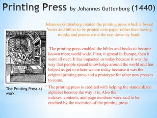 Johannes Guttenberg created the printing press which allowed
                         books and bibles to be printed onto paper rather than having
                               monks and priests write the text down by hand.


                        * The printing press enabled the bibles and books to become
                         known more world wide. First, it spread in Europe, then it
                         went all over. It has impacted us today because it was the
                         way that people spread knowledge around the world and has
                         helped us get to where we are today because it was the
                         original printing press and a prototype for other new presses
                         to come.
The Printing Press at   * The printing press is credited with helping the standardized
work                     alphabet become the way it is. Also the
                         indexes, contents, and page numbers were said to be
                         credited by the invention of the printing press.
 