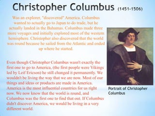 Was an explorer, "discovered" America. Columbus
    wanted to actually go to Japan to do trade, but he
 actually landed in the Bahamas. Columbus made three
more voyages and initially explored most of the western
hemisphere. Christopher also discovered that the world
was round because he sailed from the Atlantic and ended
                   up where he started.


Even though Christopher Columbus wasn't exactly the
first one to go to America, (the first people were Vikings
led by Leif Ericson) he still changed it permanently. We
wouldn't be living the way that we are now. Most of our
things and ideas or products are made in America.
America is the most influential countries for us right       Portrait of Christopher
now. We now know that the world is round, and                Columbus
Columbus was the first one to find that out. If Columbus
didn't discover America, we would be living in a very
different world.
 