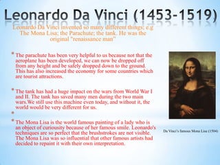 Leonardo Da Vinci invented so many different things; e.g
  The Mona Lisa; the Parachute; the tank. He was the
             original "renaissance man”

* The parachute has been very helpful to us because not that the
 aeroplane has been developed, we can now be dropped off
 from any height and be safely dropped down to the ground.
 This has also increased the economy for some countries which
 are tourist attractions.

* The tank has had a huge impact on the wars from World War I
 and II. The tank has saved many men during the two main
 wars.We still use this machine even today, and without it, the
 world would be very different for us.
*
* The Mona Lisa is the world famous painting of a lady who is
 an object of curiousity because of her famous smile. Leonardo's
                                                                    Da Vinci’s famous Mona Lisa (1504)
 techniques are so perfect that the brushstrokes are not visible.
 The Mona Lisa was so influential that other famous artists had
 decided to repaint it with their own interpretation.
 