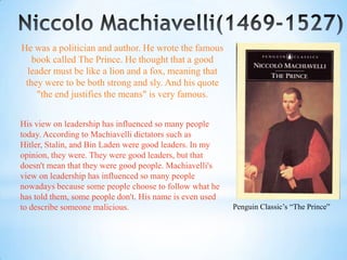 He was a politician and author. He wrote the famous
   book called The Prince. He thought that a good
  leader must be like a lion and a fox, meaning that
 they were to be both strong and sly. And his quote
     "the end justifies the means" is very famous.


His view on leadership has influenced so many people
today. According to Machiavelli dictators such as
Hitler, Stalin, and Bin Laden were good leaders. In my
opinion, they were. They were good leaders, but that
doesn't mean that they were good people. Machiavelli's
view on leadership has influenced so many people
nowadays because some people choose to follow what he
has told them, some people don't. His name is even used
to describe someone malicious.                            Penguin Classic’s “The Prince”
 