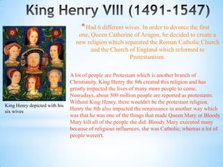 * Had 6 different wives. In order to divorce the first
                                  one, Queen Catherine of Aragon, he decided to create a
                                 new religion which separated the Roman Catholic Church
                                       and the Church of England which reformed to
                                                      Protestantism.

                               A lot of people are Protestant which is another branch of
                               Christianity. King Henry the 8th created this religion and has
                               greatly impacted the lives of many more people to come.
                               Nowadays, about 500 million people are reported as protestants.
                               Without King Henry, there wouldn't be the protestant religion.
King Henry depicted with his
six wives
                               Henry the 8th also impacted the renaissance in another way which
                               was that he was one of the things that made Queen Mary or Bloody
                               Mary kill all of the people she did. Bloody Mary executed many
                               because of religious influences, she was Catholic, whereas a lot of
                               people weren't.
 