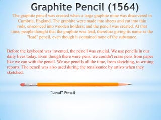 The graphite pencil was created when a large graphite mine was discovered in
     Cumbria, England. The graphite were made into sheets and cut into thin
     rods, ensconced into wooden holders; and the pencil was created. At that
  time, people thought that the graphite was lead, therefore giving its name as the
           "lead" pencil, even though it contained none of the substance.


Before the keyboard was invented, the pencil was crucial. We use pencils in our
daily lives today. Even though there were pens, we couldn't erase pens from paper
like we can with the pencil. We use pencils all the time, from sketching, to writing
reports. The pencil was also used during the renaissance by artists when they
sketched.



                        “Lead” Pencil
 