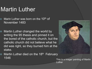 Martin Luther
   Marin Luther was born on the 10th of
    November 1483

   Martin Luther changed the world by
    writing the 95 thesis and pinned it on
    the bored of the catholic church, but the
    catholic church did not believe what he
    did was right, so they burned him at the
    stake.
   Martin Luther died on the 18th February
    1546                                    This is a image/ painting of Martin
                                                 Luther
 