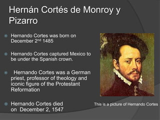 Hernán Cortés de Monroy y
    Pizarro
   Hernando Cortes was born on
    December 2nd 1485

   Hernando Cortes captured Mexico to
    be under the Spanish crown.

     Hernando Cortes was a German
    priest, professor of theology and
    iconic figure of the Protestant
    Reformation

   Hernando Cortes died                 This is a picture of Hernando Cortes
    on December 2, 1547
 