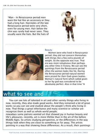 08.10.09 NaYoung Guide




   *Man – In Renaissance period men
   ware the hat like an accessory or they
   had a long hair. Hairstyles of the late
   Renaissance period were very short,
   even for young men. Hair below the
   chin was rarely had never seen. They
   usually ware the hats. But the hats of




                                     Beauty
                                        Women were who lived in Renaissance
                                     period; they did not concern themselves
                                     with things like a few extra pounds of
                                     weight. So the opposite was true. That
                                     era was more voluptuous than perhaps
                                     any other time in history. We can see the
                                     paintings from the Renaissance period
                                     often the women looks like fat. During
                                     the Renaissance period natural women
                                     were prized for their God-given bodies.
                                     Woman’s natural form which called given
                                     to her by god was considered to be
                                     absolutely perfect. Also in that time “A




what to see and
     You can see lots of talented in art and other variety things who living in
 now. recently, they also made good works. And they remained a lot of great
 works so you can see and studied about the people’s think who living in
 now. That things a great inheritance and many scientist or scholar are
 recognize them as well as whole world people.
 nowadays some patrons wanted art that showed joy in human beauty and
 life’s pleasures. recently, art is more lifelike than in the art of the before
 Middle Ages. So artists studying perspective, or the differences in the way
 things look when they are close to something or far away. The artists
 painting in a way that showing these differences. As a result, their paintings


    NaYoung sightseeing guide • Beijing • WangJingTown • 123.456.7890
 