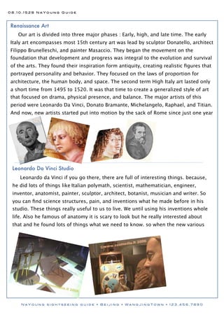 08.10.1528 NaYoung Guide



Renaissance Art
   Our art is divided into three major phases : Early, high, and late time. The early
Italy art encompasses most 15th century art was lead by sculptor Donatello, architect
Filippo Brunelleschi, and painter Masaccio. They began the movement on the
foundation that development and progress was integral to the evolution and survival
of the arts. They found their inspiration form antiquity, creating realistic ﬁgures that
portrayed personality and behavior. They focused on the laws of proportion for
architecture, the human body, and space. The second term High Italy art lasted only
a short time from 1495 to 1520. It was that time to create a generalized style of art
that focused on drama, physical presence, and balance. The major artists of this
period were Leonardo Da Vinci, Donato Bramante, Michelangelo, Raphael, and Titian.
And now, new artists started put into motion by the sack of Rome since just one year




          Early time


 Leonardo Da Vinci Studio
    Leonardo da Vinci if you go there, there are full of interesting things. because,
 he did lots of things like Italian polymath, scientist, mathematician, engineer,
 inventor, anatomist, painter, sculptor, architect, botanist, musician and writer. So
 you can ﬁnd science structures, pain, and inventions what he made before in his
 studio. These things really useful to us to live. We until using his inventions whole
 life. Also he famous of anatomy it is scary to look but he really interested about
 that and he found lots of things what we need to know. so when the new various




    NaYoung sightseeing guide • Beijing • WangJingTown • 123.456.7890
 