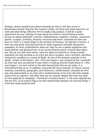 08.10.09 NaYoung Guide




 Perhaps, almost people know about Leonardo da Vinci is the best artist in
 Renaissance period. Italy has the museum studio. Go there and study about his art
 style and what things inﬂuence him to made a big product. It will be a good
 experiment for you. Getting to know about him and his several famous works.
 He was an Italian polymath, scientist, mathematician, engineer, inventor, anatomist,
 painter, sculptor, architect, botanist, musician and writer. Leonardo da Vinci was
 born on 1452 in a small village in the territory of Florence. He had lots of works. A
 keen eye and quick mind that led him to make important scientiﬁc discoveries
 nowadays, he never published his ideas yet. Also he was a gentle vegetarian and
 loved animals and despised war so we cannot ﬁnd the pieces of work what about
 war. But we can ﬁnd some works, what are about his favorite or lovely animals.
 Leonardo not only excelled as an artist but also a sculptor, and a architect, therefore
 showed his excellence in variety of ﬁelds. As two of the greatest artworks in the
 world, <Virgin of the Rocks> and <The Last Supper> was created by him. Leonardo
 da Vinci was also considered to have skills in cooking and the foods drawn in <The
 Last Supper> are very similar to the well-being foods that we eat today. It is
 interesting things to us. In addition, Leonardo left many sketches of nature, human
 anatomy, astronomy, geography, and mechanics. Unfortunately, Leonardo da Vinci
 was only appreciated as an artist and a mathematician at his time. But later people
 realize him as a genius, only after they see his records. Maybe that time was poor
 for him opposite to nowadays. “Humanity’s Greatest Genius” is the most appropriate
 title for him, as he tried to ﬁgure out the relationships between all existing things. I
 think that word would be well.




     NaYoung sightseeing guide • Beijing • WangJingTown • 123.456.7890
 