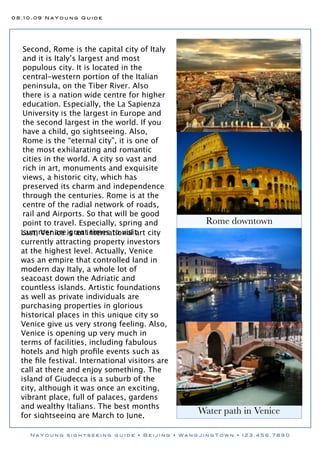 08.10.09 NaYoung Guide




   Second, Rome is the capital city of Italy
   and it is Italy’s largest and most
   populous city. It is located in the
   central-western portion of the Italian
   peninsula, on the Tiber River. Also
   there is a nation wide centre for higher
   education. Especially, the La Sapienza
   University is the largest in Europe and
   the second largest in the world. If you
   have a child, go sightseeing. Also,
   Rome is the “eternal city”, it is one of
   the most exhilarating and romantic
   cities in the world. A city so vast and
   rich in art, monuments and exquisite
   views, a historic city, which has
   preserved its charm and independence
   through the centuries. Rome is at the
   centre of the radial network of roads,
   rail and Airports. So that will be good
   point to travel. Especially, spring and        Rome downtown
   summer are great times to visit.
  Last, Venice is an international art city
  currently attracting property investors
  at the highest level. Actually, Venice
  was an empire that controlled land in
  modern day Italy, a whole lot of
  seacoast down the Adriatic and
  countless islands. Artistic foundations
  as well as private individuals are
  purchasing properties in glorious
  historical places in this unique city so
  Venice give us very strong feeling. Also,
  Venice is opening up very much in
  terms of facilities, including fabulous
  hotels and high proﬁle events such as
  the ﬁle festival. International visitors are
  call at there and enjoy something. The
  island of Giudecca is a suburb of the
  city, although it was once an exciting,
  vibrant place, full of palaces, gardens
  and wealthy Italians. The best months
  for sightseeing are March to June,
                                                 Water path in Venice

    NaYoung sightseeing guide • Beijing • WangJingTown • 123.456.7890
 