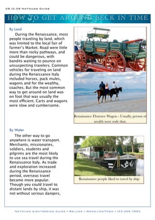 08.10.09 NaYoung Guide



 HO W TO G E T A R O UND BE CK I N TI ME
 By Land
     During the Renaissance, most
 people traveling by land, which
 was limited to the local fair of
 farmer’s Market. Road were little
 more than rocky pathways, and
 could be dangerous, with
 bandits waiting to pounce on
 unsuspecting travelers. Common
 vehicles for traveling on land
 during the Renaissance Italy
 included horses, pack mules,
 wagons and for the wealthy,
 coaches. But the most common
 way to get around on land was
 on foot that was usually the
 most efficient. Carts and wagons
 were slow and cumbersome.

                                     Renaissance Florence Wagon - Usually, person of
                                                  wealth were rode that.

  By Water
     The other way to go
  anywhere is water transport.
  Merchants, missionaries,
  soldiers, students and
  pilgrims are the most likely
  to use sea travel during the
  Renaissance Italy. As trade
  and exploration increased
  during the Renaissance
  period, overseas travel
  became more popular.                  Renaissance people liked to travel by ship
  Though you could travel to
  distant lands by ship, it was
  not without serious dangers,



    NaYoung sightseeing guide • Beijing • WangJingTown • 123.456.7890
 