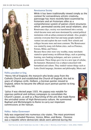 08.10.09 NaYoung Guide



                                  Renaissance Society
                                  While it has been traditionally viewed simply as the
                              L
                              o   context for extraordinary artistic creativity,
                              c   patronage has more recently been examined by
                              a   historians and art historians alike as a
                              l   comprehensive system of patron-client structures
                          C       which permeated society and social relations. also
                          u       Renaissance days, society was transformed into a society
                          s       which became more and more dominated by central political
                          t       institutions with an urban commercial attitude. Also, people's
                          o
                          m       curiosity overcame their fear and many people started to
                          s       venture out and explore the new world. New schools and
                                  colleges became more and more common. The Renaissance
                              &   was started by many rich Italian cities, such as Florence,
                          M       Ferrara, Milan, and Venice.
                          a       Because these cities were very wealthy, many merchants
                          n       started to spend money on different things, such as painting,
                          n
                          e       learning, new banking techniques, and new systems of
                          r       government. These things gave rise to a new type of scholar,
                                  the humanist. Humanism was a subject concerned with
                                  humankind and culture. They studied various things such as
                                  Latin, Greek language, literature and philosophy. Music and

 Politics president or king
 *Henry VIII of England, the monarch who broke away from the
 Catholic Church and established the Church of England, this led to
 years of religious strife. Holbein, a German painter moved to
 England, where he became the official court portrait painter to king
 Henry VIII.

 *Julius II was elected pope 1503. His papacy was notable for
 vigorous political and military campaigns to consolidate the
 Church’s power, as well as a ﬂourishing of the arts that made Rome
 the unrivaled center of High Renaissance culture. He summoned
 Raphael and Michelangelo to Rome to carry out important
 commissions at the Vatican.


 Politics - Italian Government
 Italy was organized into numerous city-states. The most prominent
 city-states included Florence, Venice, Milan, and Rome. Florence
 was a republic where democratic ideals were admired during the

     NaYoung sightseeing guide • Beijing • WangJingTown • 123.456.7890
 