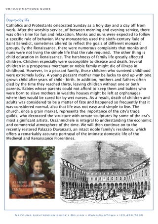 08.10.09 NaYoung Guide




Day-to-day life
Catholics and Protestants celebrated Sunday as a holy day and a day off from
work. After the worship service, of between morning and evening service, there
was often time for fun and relaxation. Monks and nuns were expected to follow
a speciﬁc rule of behavior. Many monasteries used the sixth-century Rule of
Saint Benedict, sometimes altered to reﬂect the goals of different monastic
groups. By the Renaissance, there were numerous complaints that monks and
nuns were not living the simple life that the rule required. The other thing is
child education in Renaissance. The harshness of family life greatly affected
children. Children especially were susceptible to disease and death. Several
children in a prosperous merchant or noble family might die of illness in
childhood. However, in a peasant family, those children who survived childhood
were extremely lucky. A young peasant mother may be lucky to end up with one
grown child after years of child- birth. In addition, mothers and fathers often
died by the time they reached thirty, leaving children without one or both
parents. Babies whose parents could not afford to keep them and babies who
were born to slave mothers in wealthy houses might be left at orphanages
where they would be cared for by wet nurses. As a result, death of children and
adults was considered to be a matter of fate and happened so frequently that it
was considered normal. also that life was not easy and simple to live. The
church, once a grain market, represents the importance of the city's trade
guilds, who decorated the structure with ornate sculptures by some of the era's
most signiﬁcant artists. Orsanmichele is integral to understanding the economic
and commercial atmosphere of the time. We will then continue on to the
recently restored Palazzo Davanzati, an intact noble family's residence, which
offers a remarkably accurate portrayal of the intimate domestic life of the
Medieval and Renaissance Florentines.




     NaYoung sightseeing guide • Beijing • WangJingTown • 123.456.7890
 