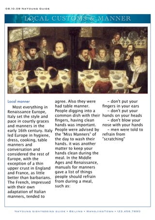 08.10.09 NaYoung Guide




          L O C AL C US T OM S & M ANNE R




 Local manner              agree. Also they were       - don't put your
    Most everything in     had table manner.        ﬁngers in your ears
 Renaissance Europe,       People digging into a       - don't put your
 Italy set the style and   common dish with their   hands on your heads
 pace in courtly graces    ﬁngers, having clean        - don't blow your
 and manners in the        hands was important.     nose with your hands
 early 16th century. Italy People were advised by      - men were told to
 led Europe in hygiene, the "Miss Manners" of       refrain from
 dress, cooking, table     the day to wash their    "scratching"
 manners and               hands. it was another
 conversation and          matter to keep your
 considered the rest of hands clean during the
 Europe, with the          meal. In the Middle
 exception of a thin       Ages and Renaissance,
 upper crust in England manuals for manners
 and France, as little     gave a list of things
 better than barbarians. people should refrain
 The French, impressed from during a meal,
 with their own            such as:
 adaptation of Italian
 manners, tended to


    NaYoung sightseeing guide • Beijing • WangJingTown • 123.456.7890
 