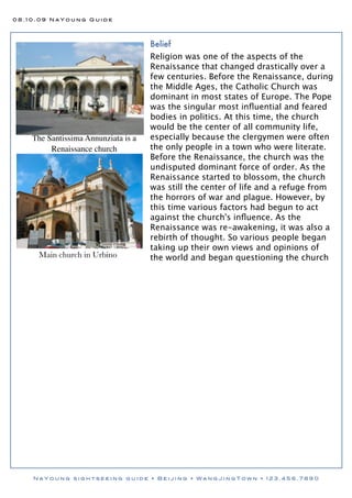 08.10.09 NaYoung Guide




                                     Belief
                                     Religion was one of the aspects of the
                                     Renaissance that changed drastically over a
                                     few centuries. Before the Renaissance, during
                                     the Middle Ages, the Catholic Church was
                                     dominant in most states of Europe. The Pope
                                     was the singular most inﬂuential and feared
                                     bodies in politics. At this time, the church
                                     would be the center of all community life,
    The Santissima Annunziata is a   especially because the clergymen were often
         Renaissance church          the only people in a town who were literate.
                                     Before the Renaissance, the church was the
                                     undisputed dominant force of order. As the
                                     Renaissance started to blossom, the church
                                     was still the center of life and a refuge from
                                     the horrors of war and plague. However, by
                                     this time various factors had begun to act
                                     against the church's inﬂuence. As the
                                     Renaissance was re-awakening, it was also a
                                     rebirth of thought. So various people began
                                     taking up their own views and opinions of
     Main church in Urbino           the world and began questioning the church




    NaYoung sightseeing guide • Beijing • WangJingTown • 123.456.7890
 