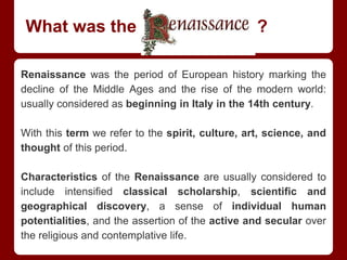What was the Renaissance ?
Renaissance was the period of European history marking the
decline of the Middle Ages and the rise of the modern world:
usually considered as beginning in Italy in the 14th century.
With this term we refer to the spirit, culture, art, science, and
thought of this period.
Characteristics of the Renaissance are usually considered to
include intensified classical scholarship, scientific and
geographical discovery, a sense of individual human
potentialities, and the assertion of the active and secular over
the religious and contemplative life.
 