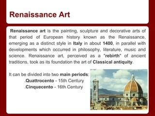 Renaissance Art
Renaissance art is the painting, sculpture and decorative arts of
that period of European history known as the Renaissance,
emerging as a distinct style in Italy in about 1400, in parallel with
developments which occurred in philosophy, literature, music and
science. Renaissance art, perceived as a "rebirth" of ancient
traditions, took as its foundation the art of Classical antiquity.
It can be divided into two main periods:
.Quattrocento - 15th Century
.Cinquecento - 16th Century
 
