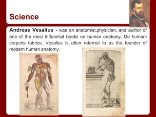 Science
Andreas Vesalius - was an anatomist,physician, and author of
one of the most influential books on human anatomy, De humani
corporis fabrica. Vesalius is often referred to as the founder of
modern human anatomy.
 