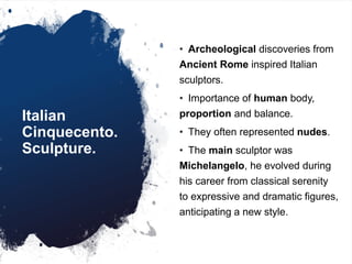 Italian
Cinquecento.
Sculpture.
• Archeological discoveries from
Ancient Rome inspired Italian
sculptors.
• Importance of human body,
proportion and balance.
• They often represented nudes.
• The main sculptor was
Michelangelo, he evolved during
his career from classical serenity
to expressive and dramatic figures,
anticipating a new style.
 