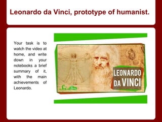 Leonardo da Vinci, prototype of humanist.
Your task is to
watch the video at
home, and write
down in your
notebooks a brief
summary of it,
with the main
achievements of
Leonardo.
 