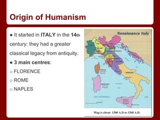 Origin of Humanism
● It started in ITALY in the 14th
century: they had a greater
classical legacy from antiquity.
● 3 main centres:
o FLORENCE
o ROME
o NAPLES
 