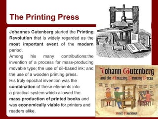 The Printing Press
Johannes Gutenberg started the Printing
Revolution that is widely regarded as the
most important event of the modern
period.
Among his many contributions:the
invention of a process for mass-producing
movable type; the use of oil-based ink; and
the use of a wooden printing press.
His truly epochal invention was the
combination of these elements into
a practical system which allowed the
mass production of printed books and
was economically viable for printers and
readers alike.
 