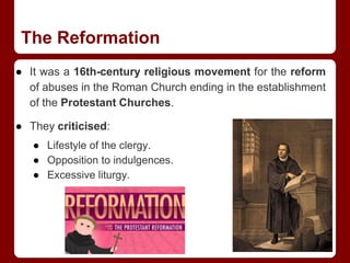 The Reformation
● It was a 16th-century religious movement for the reform
of abuses in the Roman Church ending in the establishment
of the Protestant Churches.
● They criticised:
● Lifestyle of the clergy.
● Opposition to indulgences.
● Excessive liturgy.
 