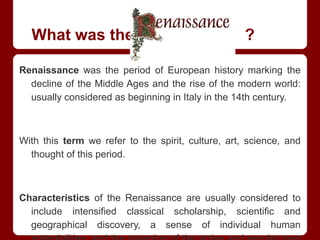 What was the Renaissance ?
Renaissance was the period of European history marking the
decline of the Middle Ages and the rise of the modern world:
usually considered as beginning in Italy in the 14th century.
With this term we refer to the spirit, culture, art, science, and
thought of this period.
Characteristics of the Renaissance are usually considered to
include intensified classical scholarship, scientific and
geographical discovery, a sense of individual human
 