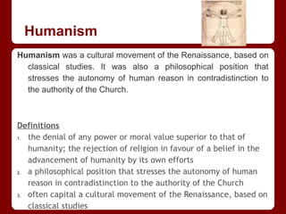 Humanism
Humanism was a cultural movement of the Renaissance, based on
classical studies. It was also a philosophical position that
stresses the autonomy of human reason in contradistinction to
the authority of the Church.
Definitions
1. the denial of any power or moral value superior to that of
humanity; the rejection of religion in favour of a belief in the
advancement of humanity by its own efforts
2. a philosophical position that stresses the autonomy of human
reason in contradistinction to the authority of the Church
3. often capital a cultural movement of the Renaissance, based on
classical studies
 