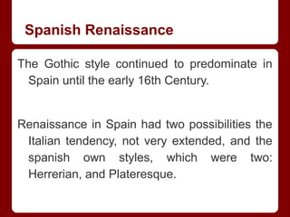 Spanish Renaissance
The Gothic style continued to predominate in
Spain until the early 16th Century.
Renaissance in Spain had two possibilities the
Italian tendency, not very extended, and the
spanish own styles, which were two:
Herrerian, and Plateresque.
 