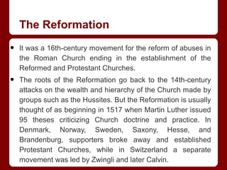 The Reformation
• It was a 16th-century movement for the reform of abuses in
the Roman Church ending in the establishment of the
Reformed and Protestant Churches.
• The roots of the Reformation go back to the 14th-century
attacks on the wealth and hierarchy of the Church made by
groups such as the Hussites. But the Reformation is usually
thought of as beginning in 1517 when Martin Luther issued
95 theses criticizing Church doctrine and practice. In
Denmark, Norway, Sweden, Saxony, Hesse, and
Brandenburg, supporters broke away and established
Protestant Churches, while in Switzerland a separate
movement was led by Zwingli and later Calvin.
 