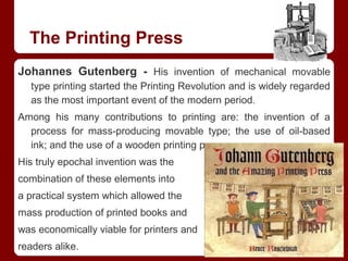 The Printing Press
Johannes Gutenberg - His invention of mechanical movable
type printing started the Printing Revolution and is widely regarded
as the most important event of the modern period.
Among his many contributions to printing are: the invention of a
process for mass-producing movable type; the use of oil-based
ink; and the use of a wooden printing press.
His truly epochal invention was the
combination of these elements into
a practical system which allowed the
mass production of printed books and
was economically viable for printers and
readers alike.
 