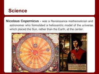 Science
Nicolaus Copernicus - was a Renaissance mathematician and
astronomer who formulated a heliocentric model of the universe
which placed the Sun, rather than the Earth, at the center.
 