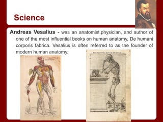Science
Andreas Vesalius - was an anatomist,physician, and author of
one of the most influential books on human anatomy, De humani
corporis fabrica. Vesalius is often referred to as the founder of
modern human anatomy.
 