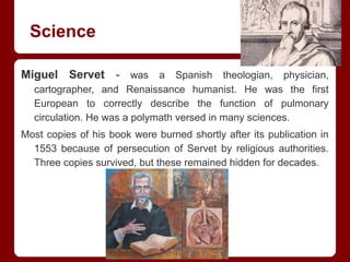 Science
Miguel Servet - was a Spanish theologian, physician,
cartographer, and Renaissance humanist. He was the first
European to correctly describe the function of pulmonary
circulation. He was a polymath versed in many sciences.
Most copies of his book were burned shortly after its publication in
1553 because of persecution of Servet by religious authorities.
Three copies survived, but these remained hidden for decades.
 