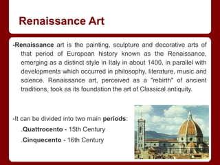 Renaissance Art
-Renaissance art is the painting, sculpture and decorative arts of
that period of European history known as the Renaissance,
emerging as a distinct style in Italy in about 1400, in parallel with
developments which occurred in philosophy, literature, music and
science. Renaissance art, perceived as a "rebirth" of ancient
traditions, took as its foundation the art of Classical antiquity.
-It can be divided into two main periods:
.Quattrocento - 15th Century
.Cinquecento - 16th Century
 
