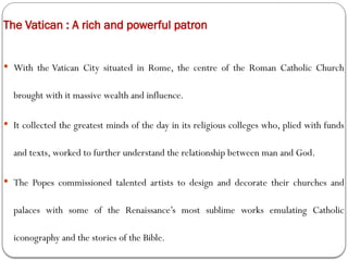 The Vatican : A rich and powerful patron
 With the Vatican City situated in Rome, the centre of the Roman Catholic Church
brought with it massive wealth and influence.
 It collected the greatest minds of the day in its religious colleges who, plied with funds
and texts, worked to further understand the relationship between man and God.
 The Popes commissioned talented artists to design and decorate their churches and
palaces with some of the Renaissance’s most sublime works emulating Catholic
iconography and the stories of the Bible.
 