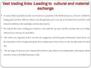 Vast trading links :Leading to cultural and material
exchange
 As many of Italy’s powerful city-states were located on a peninsular of the Mediterranean sea, it became a hotbed for
trading goods and ideas. Different cultures came through Italy’s ports every day as merchants from around the world
interacted with those in the marketplace and inns they stayed in.
 Not only did this create a melting pot of cultures, it also made the city-states and their merchant class very wealthy,
with access to a vast array of commodities.
 One of the most important of these were the sale of pigments, used in the paints of Renaissance artists.Venice was
the main point of entry for pigmented goods, from verdigris (green from Greece) to the rare lapis lazuli of Central
Asia.
 The vast range of colours at artists’ disposal allowed them to play with new and striking shades, achieving the vibrant
artwork so iconic to the Italian Renaissance today.
 