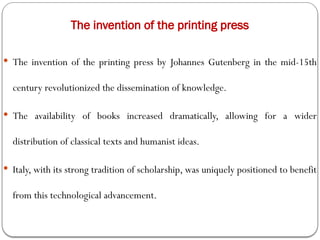 The invention of the printing press
 The invention of the printing press by Johannes Gutenberg in the mid-15th
century revolutionized the dissemination of knowledge.
 The availability of books increased dramatically, allowing for a wider
distribution of classical texts and humanist ideas.
 Italy, with its strong tradition of scholarship, was uniquely positioned to benefit
from this technological advancement.
 