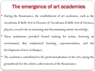  During the Renaissance, the establishment of art academies, such as the
Accademia di Belle Arti in Florence (L’Accademia di Belle Arti di Firenze),
played a crucial role in nurturing and disseminating artistic knowledge.
 These institutions provided formal training for artists, fostering an
environment that emphasized learning, experimentation, and the
development of new techniques.
 The academies contributed to the professionalization of the arts, laying the
groundwork for the artistic achievements of the Renaissance.
The emergence of art academies
 