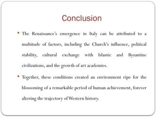 Conclusion
 The Renaissance’s emergence in Italy can be attributed to a
multitude of factors, including the Church’s influence, political
stability, cultural exchange with Islamic and Byzantine
civilizations, and the growth of art academies.
 Together, these conditions created an environment ripe for the
blossoming of a remarkable period of human achievement, forever
altering the trajectory ofWestern history.
 