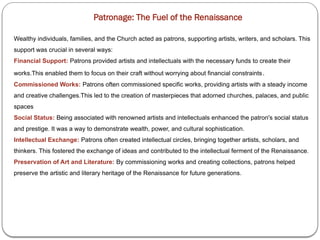 Patronage: The Fuel of the Renaissance
Wealthy individuals, families, and the Church acted as patrons, supporting artists, writers, and scholars. This
support was crucial in several ways:
Financial Support: Patrons provided artists and intellectuals with the necessary funds to create their
works.This enabled them to focus on their craft without worrying about financial constraints.
Commissioned Works: Patrons often commissioned specific works, providing artists with a steady income
and creative challenges.This led to the creation of masterpieces that adorned churches, palaces, and public
spaces
Social Status: Being associated with renowned artists and intellectuals enhanced the patron's social status
and prestige. It was a way to demonstrate wealth, power, and cultural sophistication.
Intellectual Exchange: Patrons often created intellectual circles, bringing together artists, scholars, and
thinkers. This fostered the exchange of ideas and contributed to the intellectual ferment of the Renaissance.
Preservation of Art and Literature: By commissioning works and creating collections, patrons helped
preserve the artistic and literary heritage of the Renaissance for future generations.
 