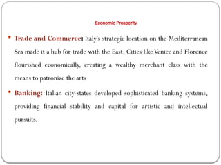 Economic Prosperity
 Trade and Commerce: Italy's strategic location on the Mediterranean
Sea made it a hub for trade with the East. Cities likeVenice and Florence
flourished economically, creating a wealthy merchant class with the
means to patronize the arts
 Banking: Italian city-states developed sophisticated banking systems,
providing financial stability and capital for artistic and intellectual
pursuits.
 