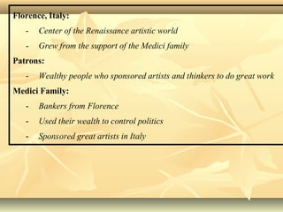 Florence, Italy:
- Center of the Renaissance artistic world
- Grew from the support of the Medici family
Patrons:
- Wealthy people who sponsored artists and thinkers to do great work
Medici Family:
- Bankers from Florence
- Used their wealth to control politics
- Sponsored great artists in Italy
 