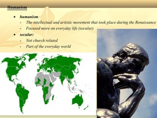 Humanism
• humanism:
- The intellectual and artistic movement that took place during the Renaissance
- Focused more on everyday life (secular)
• secular:
- Not church related
- Part of the everyday world
 