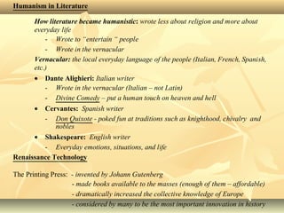 Humanism in Literature
How literature became humanistic: wrote less about religion and more about
everyday life
- Wrote to “entertain “ people
- Wrote in the vernacular
Vernacular: the local everyday language of the people (Italian, French, Spanish,
etc.)
• Dante Alighieri: Italian writer
- Wrote in the vernacular (Italian – not Latin)
- Divine Comedy – put a human touch on heaven and hell
• Cervantes: Spanish writer
- Don Quixote - poked fun at traditions such as knighthood, chivalry and
nobles
• Shakespeare: English writer
- Everyday emotions, situations, and life
Renaissance Technology
The Printing Press: - invented by Johann Gutenberg
- made books available to the masses (enough of them – affordable)
- dramatically increased the collective knowledge of Europe
- considered by many to be the most important innovation in history
 